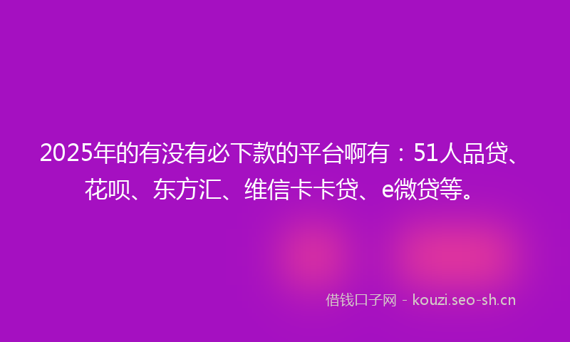 2025年的有没有必下款的平台啊有：51人品贷、花呗、东方汇、维信卡卡贷、e微贷等。