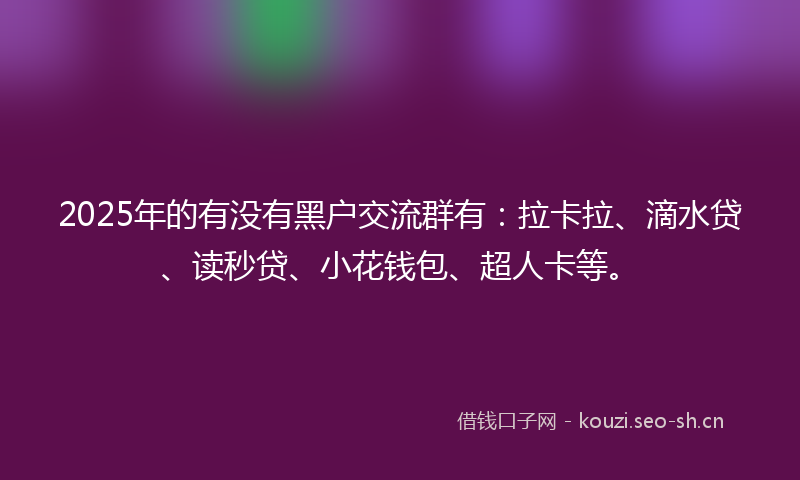 2025年的有没有黑户交流群有：拉卡拉、滴水贷、读秒贷、小花钱包、超人卡等。