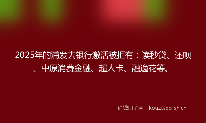 2025年的浦发去银行激活被拒有：读秒贷、还呗、中原消费金融、超人卡、融逸花等。