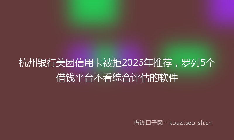 杭州银行美团信用卡被拒2025年推荐，罗列5个借钱平台不看综合评估的软件