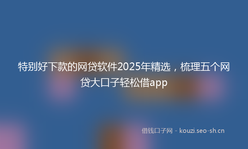 特别好下款的网贷软件2025年精选，梳理五个网贷大口子轻松借app