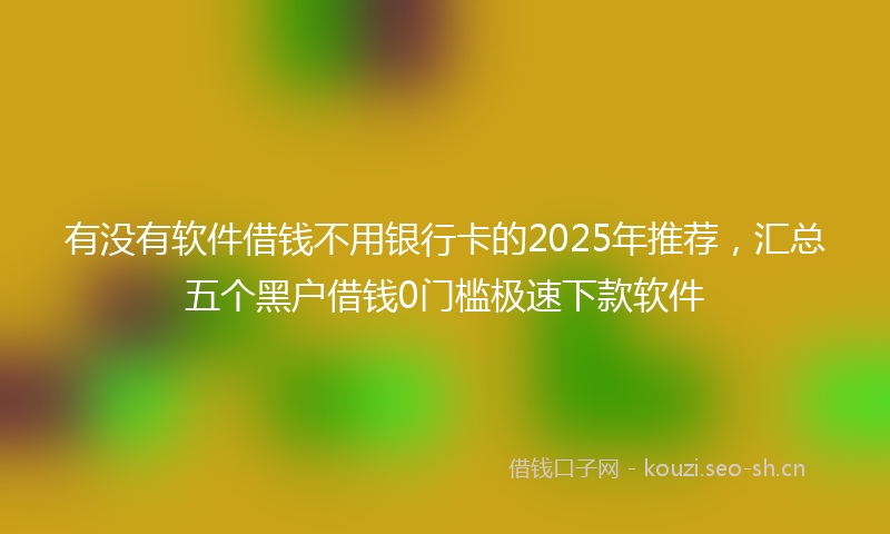 有没有软件借钱不用银行卡的2025年推荐，汇总五个黑户借钱0门槛极速下款软件
