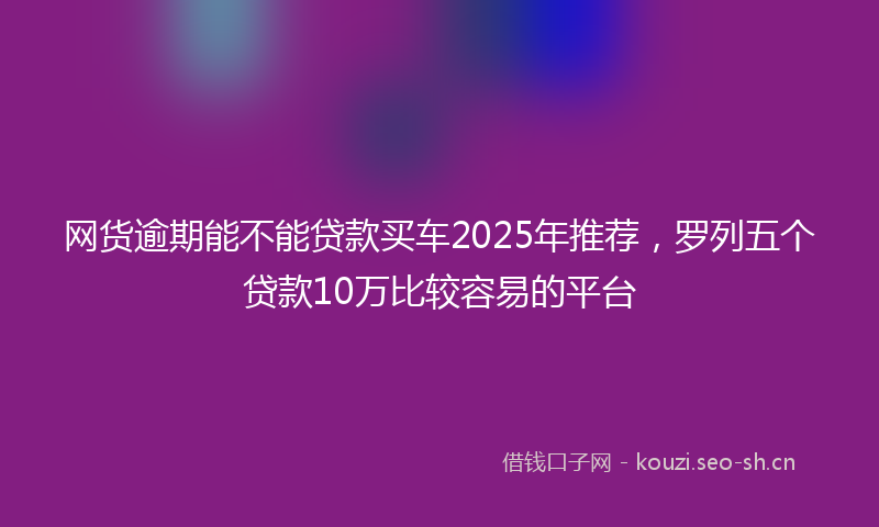 网货逾期能不能贷款买车2025年推荐，罗列五个贷款10万比较容易的平台
