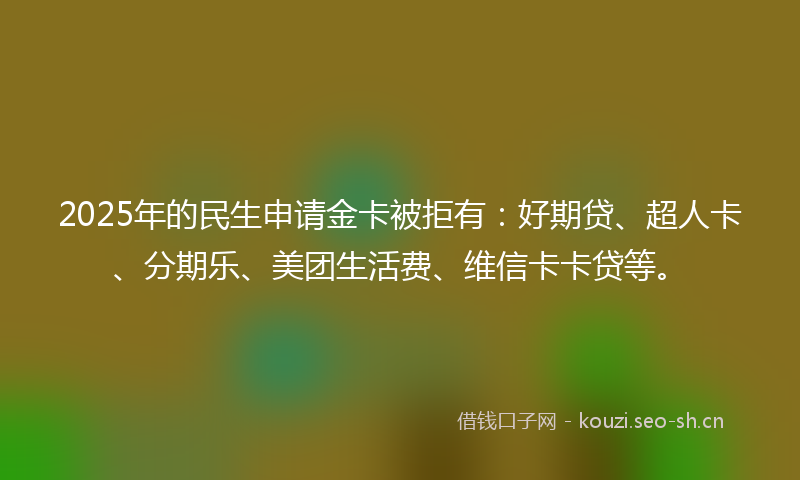 2025年的民生申请金卡被拒有：好期贷、超人卡、分期乐、美团生活费、维信卡卡贷等。