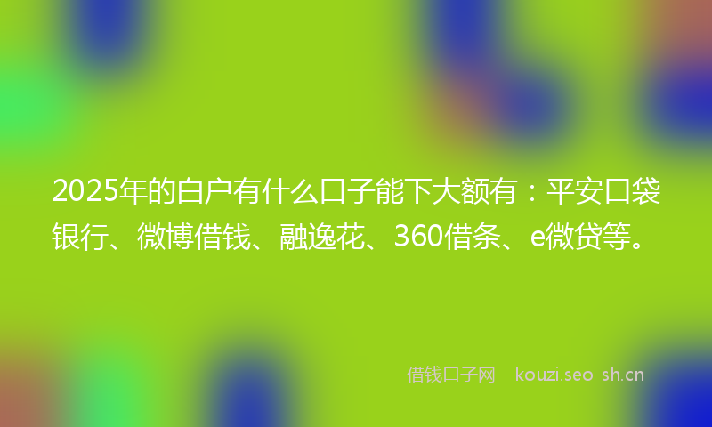 2025年的白户有什么口子能下大额有：平安口袋银行、微博借钱、融逸花、360借条、e微贷等。
