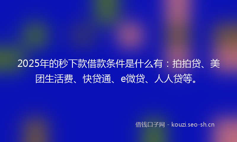 2025年的秒下款借款条件是什么有：拍拍贷、美团生活费、快贷通、e微贷、人人贷等。