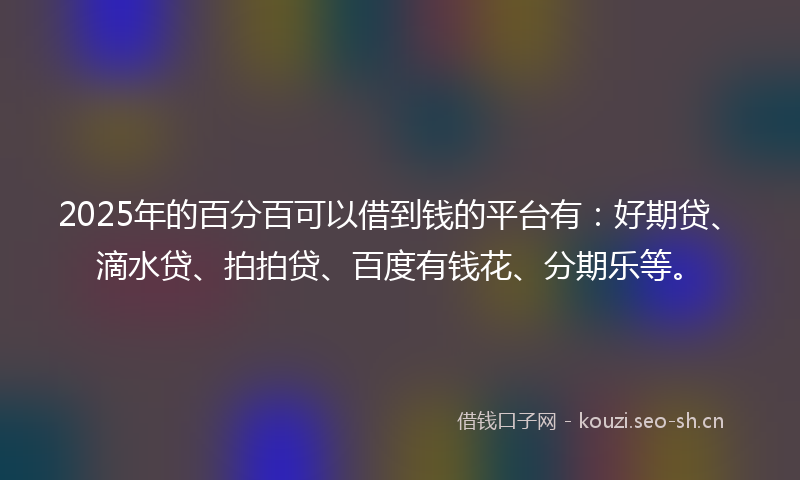 2025年的百分百可以借到钱的平台有：好期贷、滴水贷、拍拍贷、百度有钱花、分期乐等。