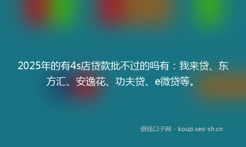 2025年的有4s店贷款批不过的吗有：我来贷、东方汇、安逸花、功夫贷、e微贷等。