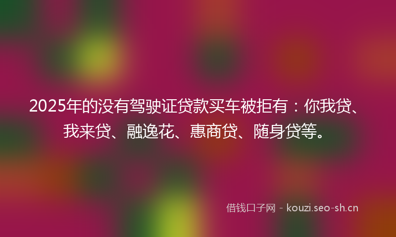 2025年的没有驾驶证贷款买车被拒有：你我贷、我来贷、融逸花、惠商贷、随身贷等。