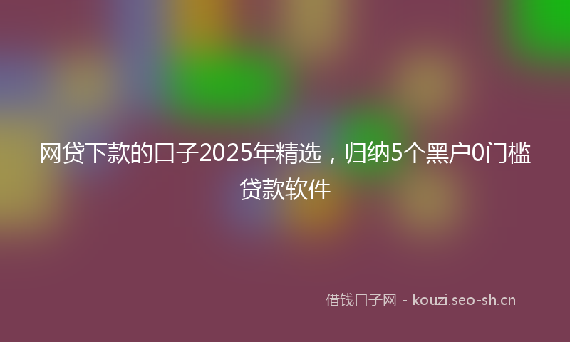 网贷下款的口子2025年精选，归纳5个黑户0门槛贷款软件