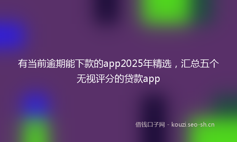 有当前逾期能下款的app2025年精选，汇总五个无视评分的贷款app