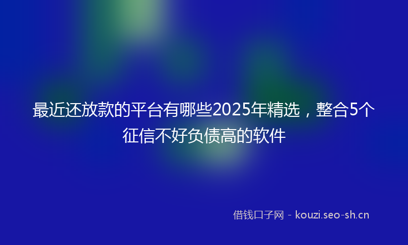 最近还放款的平台有哪些2025年精选,整合5个征信不好负债高的软件