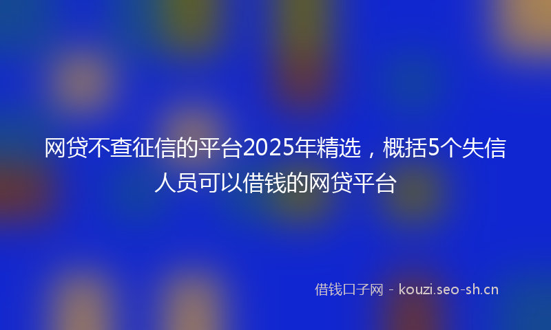 网贷不查征信的平台2025年精选，概括5个失信人员可以借钱的网贷平台