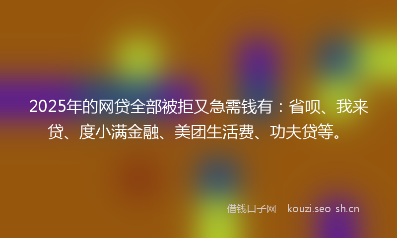 2025年的网贷全部被拒又急需钱有：省呗、我来贷、度小满金融、美团生活费、功夫贷等。