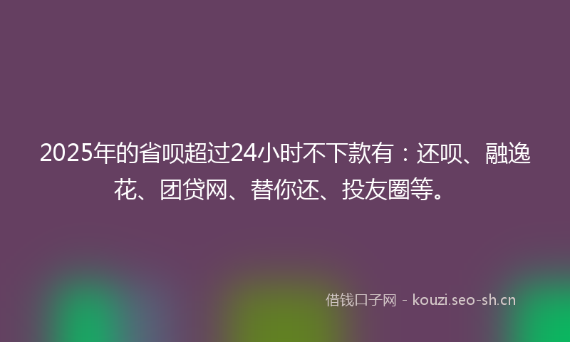 2025年的省呗超过24小时不下款有：还呗、融逸花、团贷网、替你还、投友圈等。