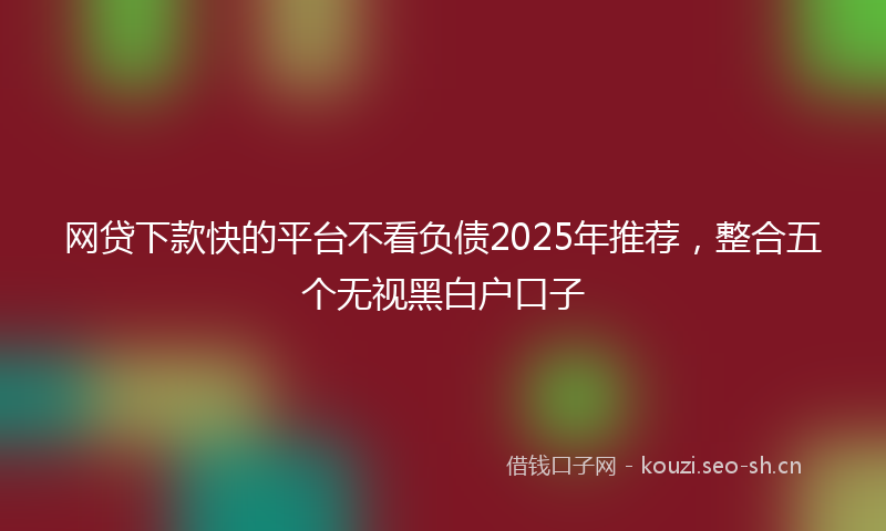 网贷下款快的平台不看负债2025年推荐，整合五个无视黑白户口子