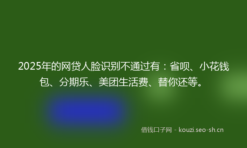 2025年的网贷人脸识别不通过有：省呗、小花钱包、分期乐、美团生活费、替你还等。