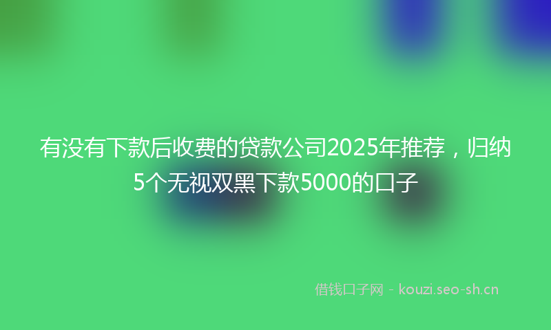 有没有下款后收费的贷款公司2025年推荐，归纳5个无视双黑下款5000的口子