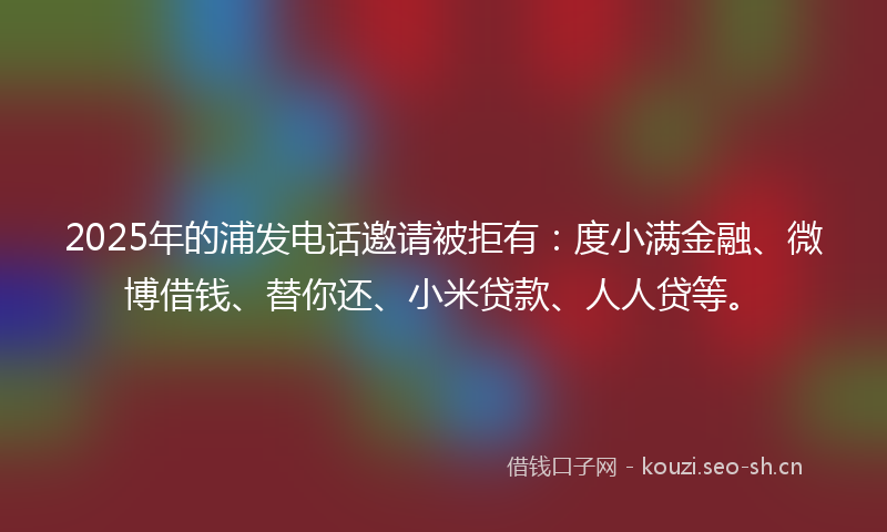 2025年的浦发电话邀请被拒有:度小满金融、微博借钱、替你还、小米贷款、人人贷等。