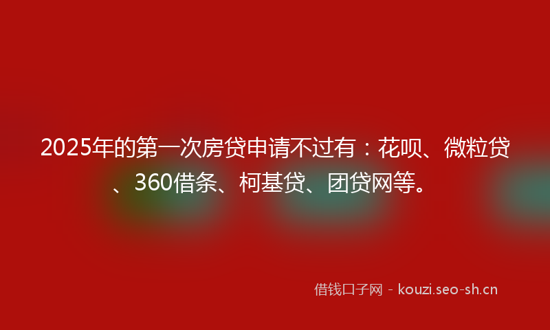 2025年的第一次房贷申请不过有：花呗、微粒贷、360借条、柯基贷、团贷网等。