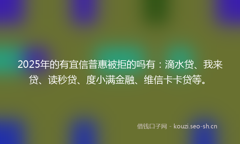2025年的有宜信普惠被拒的吗有：滴水贷、我来贷、读秒贷、度小满金融、维信卡卡贷等。
