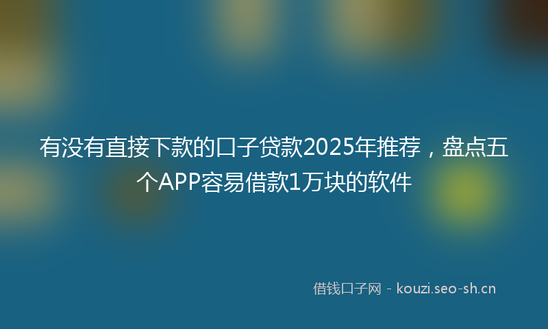 有没有直接下款的口子贷款2025年推荐，盘点五个APP容易借款1万块的软件