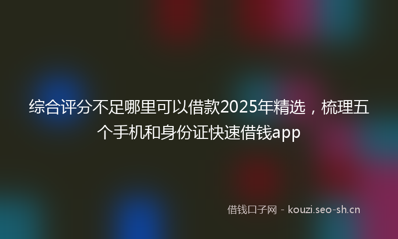 综合评分不足哪里可以借款2025年精选，梳理五个手机和身份证快速借钱app