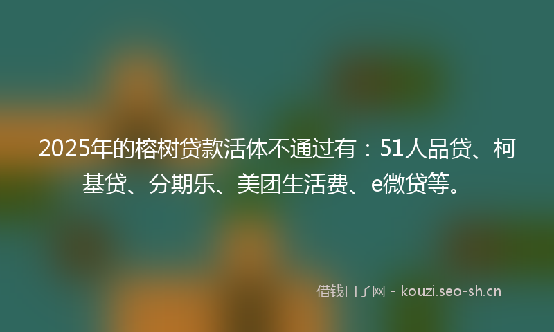 2025年的榕树贷款活体不通过有：51人品贷、柯基贷、分期乐、美团生活费、e微贷等。