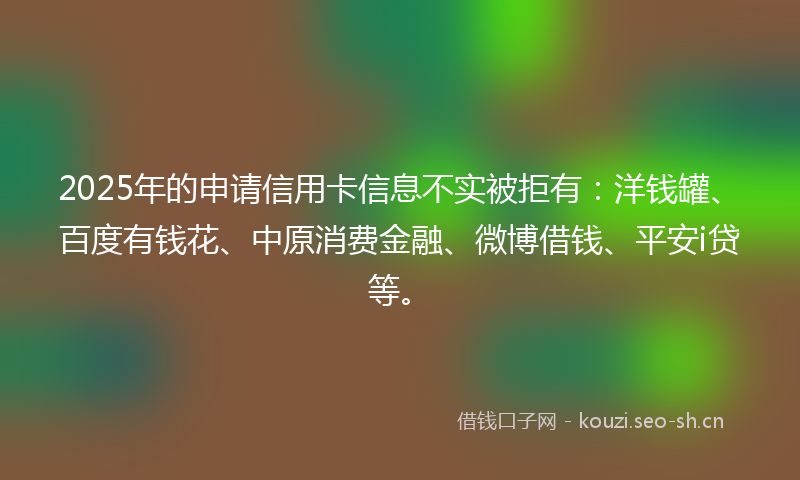 2025年的申请信用卡信息不实被拒有：洋钱罐、百度有钱花、中原消费金融、微博借钱、平安i贷等。