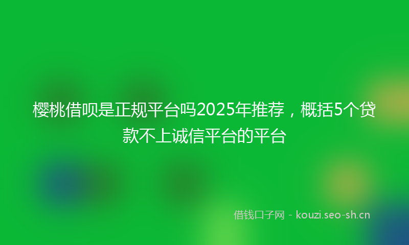 樱桃借呗是正规平台吗2025年推荐，概括5个贷款不上诚信平台的平台