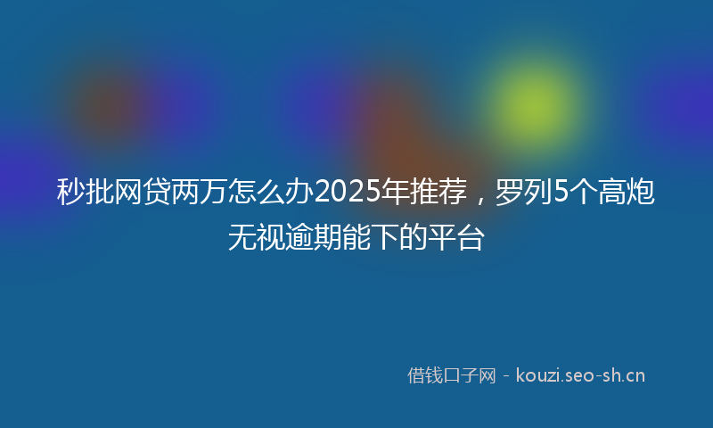 秒批网贷两万怎么办2025年推荐，罗列5个高炮无视逾期能下的平台
