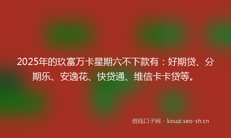 2025年的玖富万卡星期六不下款有：好期贷、分期乐、安逸花、快贷通、维信卡卡贷等。