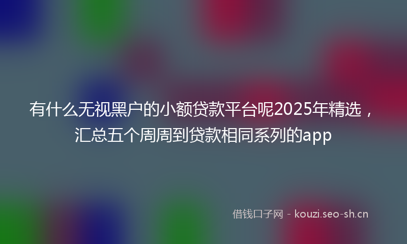 有什么无视黑户的小额贷款平台呢2025年精选,汇总五个周周到贷款相同系列的app