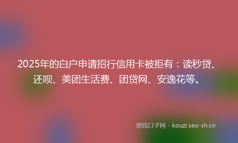 2025年的白户申请招行信用卡被拒有：读秒贷、还呗、美团生活费、团贷网、安逸花等。