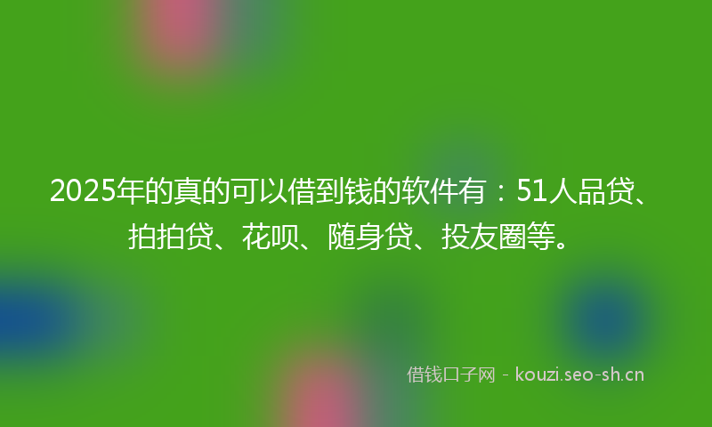 2025年的真的可以借到钱的软件有：51人品贷、拍拍贷、花呗、随身贷、投友圈等。