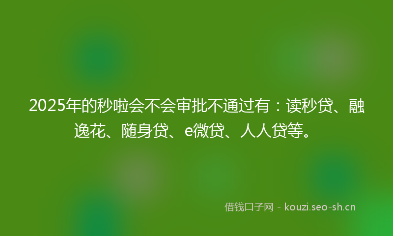 2025年的秒啦会不会审批不通过有：读秒贷、融逸花、随身贷、e微贷、人人贷等。