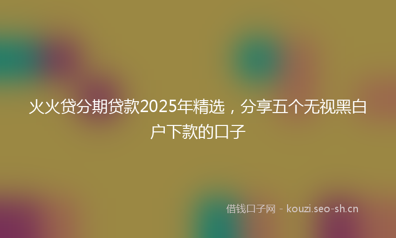 火火贷分期贷款2025年精选，分享五个无视黑白户下款的口子