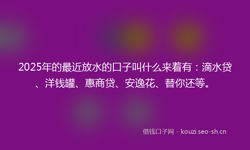 2025年的最近放水的口子叫什么来着有:滴水贷、洋钱罐、惠商贷、安逸花、替你还等。
