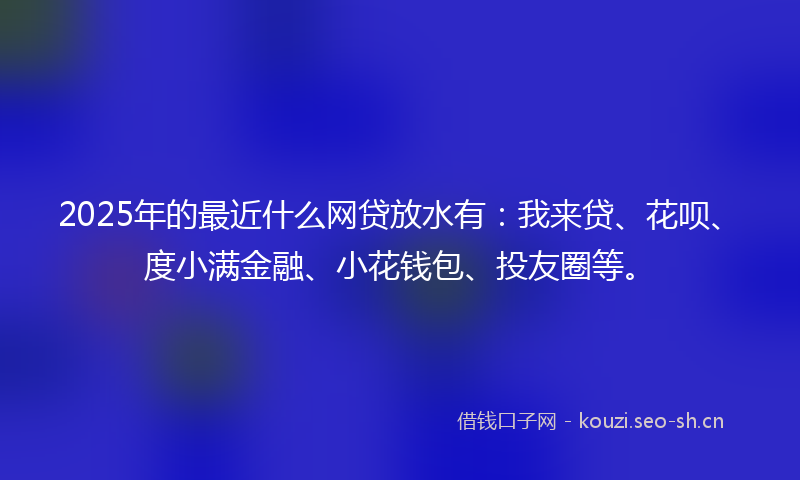 2025年的最近什么网贷放水有：我来贷、花呗、度小满金融、小花钱包、投友圈等。
