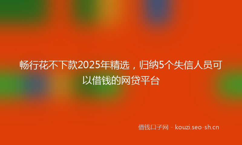 畅行花不下款2025年精选，归纳5个失信人员可以借钱的网贷平台