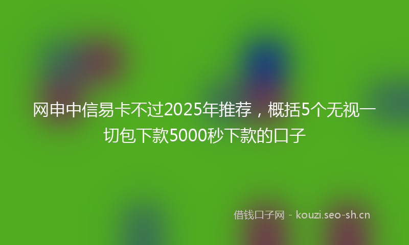 网申中信易卡不过2025年推荐，概括5个无视一切包下款5000秒下款的口子