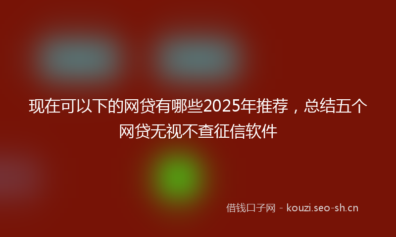现在可以下的网贷有哪些2025年推荐，总结五个网贷无视不查征信软件