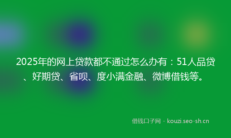 2025年的网上贷款都不通过怎么办有：51人品贷、好期贷、省呗、度小满金融、微博借钱等。