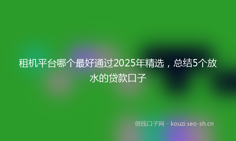 租机平台哪个最好通过2025年精选，总结5个放水的贷款口子