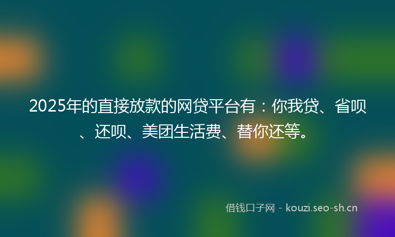 2025年的直接放款的网贷平台有：你我贷、省呗、还呗、美团生活费、替你还等。