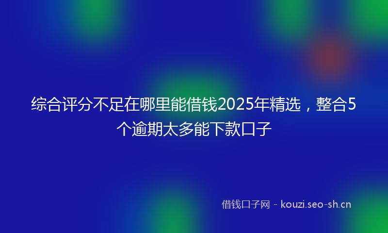 综合评分不足在哪里能借钱2025年精选，整合5个逾期太多能下款口子
