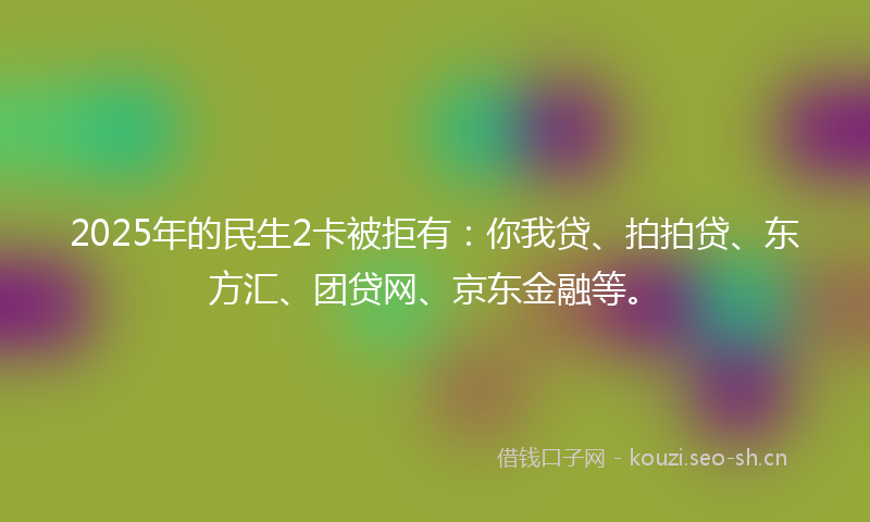 2025年的民生2卡被拒有：你我贷、拍拍贷、东方汇、团贷网、京东金融等。