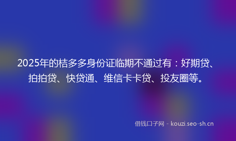 2025年的桔多多身份证临期不通过有：好期贷、拍拍贷、快贷通、维信卡卡贷、投友圈等。