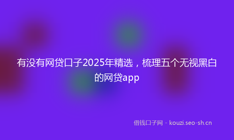 有没有网贷口子2025年精选，梳理五个无视黑白的网贷app