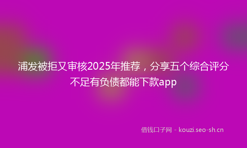 浦发被拒又审核2025年推荐，分享五个综合评分不足有负债都能下款app